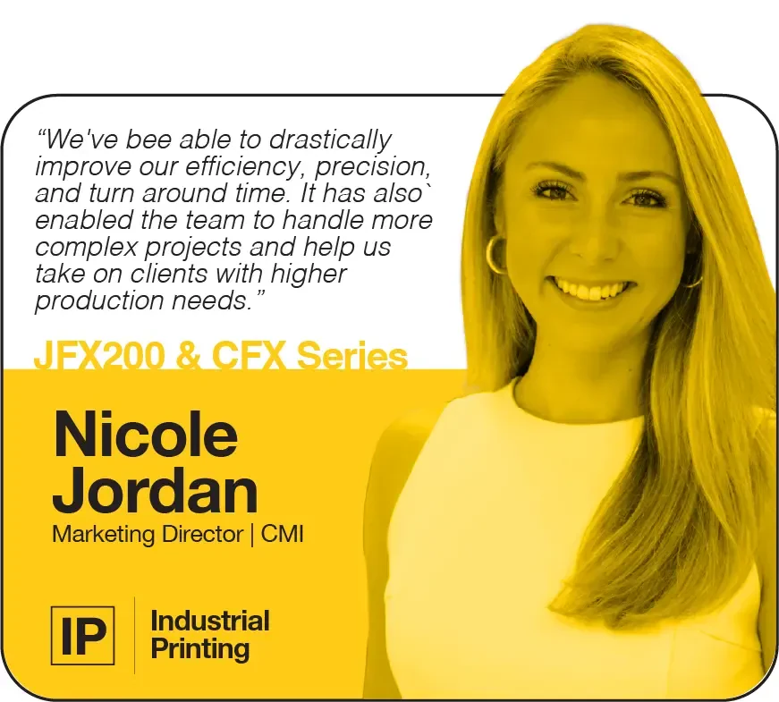 We've bee able to drastically improve our efficiency, precision, and turn around time. It has also` enabled the team to handle more complex projects and help us take on clients with higher production needs. | JFX200 & CFX Series | Nicole Jordan, Marketing Director, CMI