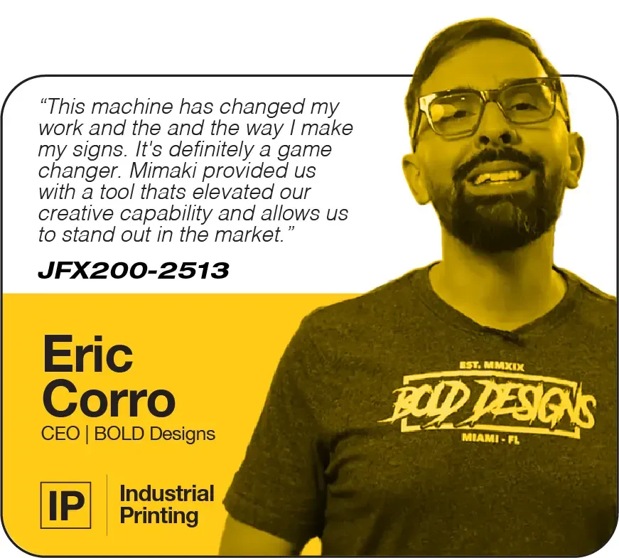 This machine has changed my work and the and the way I make my signs. It's definitely a game changer. Mimaki provided us with a tool thats elevated our creative capability and allows us to stand out in the market. | JFX200-2513 | Eric Corro, CEO, Bold Designs