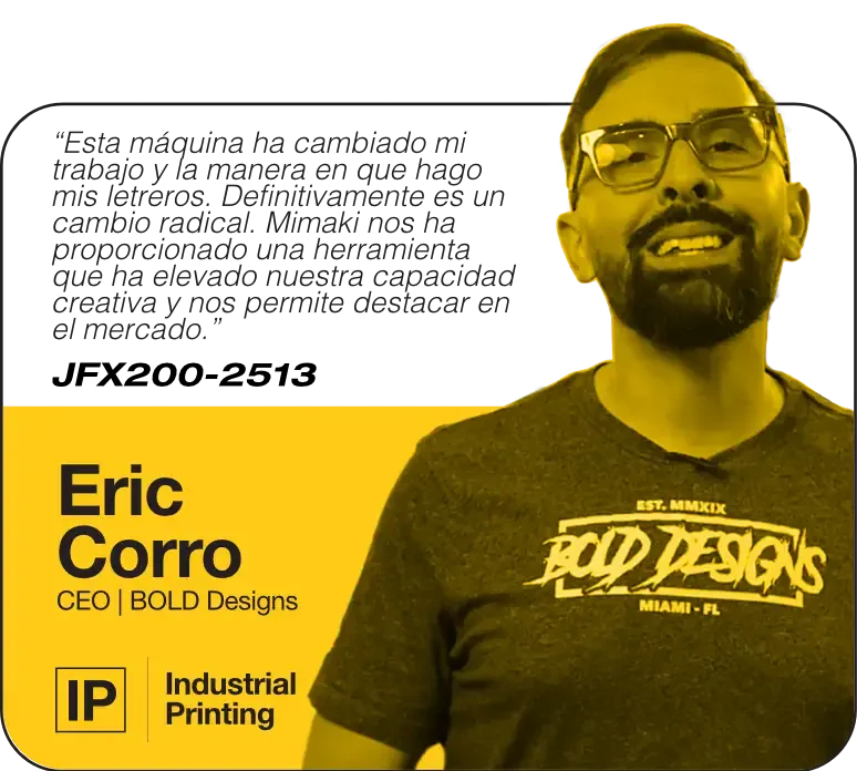 This machine has changed my work and the and the way I make my signs. It's definitely a game changer. Mimaki provided us with a tool thats elevated our creative capability and allows us to stand out in the market. | JFX200-2513 | Eric Corro, CEO, Bold Designs