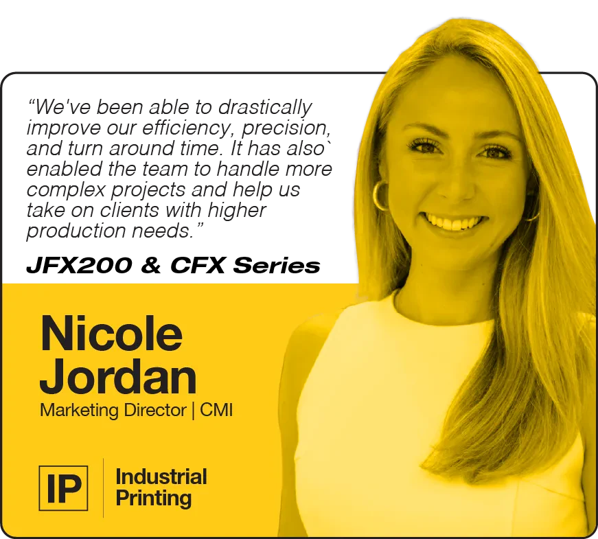 We've been able to drastically improve our efficiency, precision, and turn around time. It has also` enabled the team to handle more complex projects and help us take on clients with higher production needs. | JFX200 & CFX Series | Nicole Jordan, Marketing Director, CMI